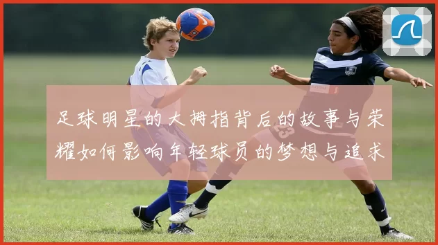 足球明星的大拇指背后的故事与荣耀如何影响年轻球员的梦想与追求