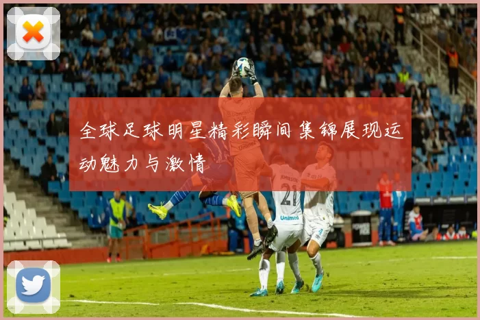 全球足球明星精彩瞬间集锦展现运动魅力与激情