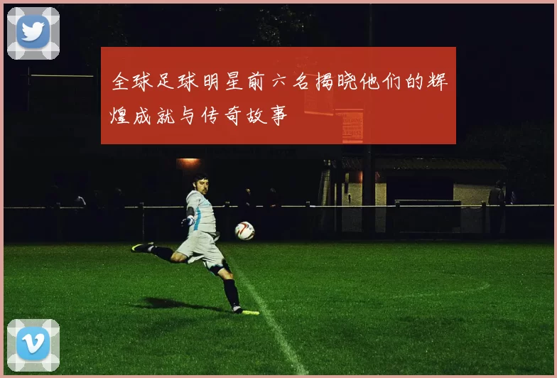 全球足球明星前六名揭晓他们的辉煌成就与传奇故事