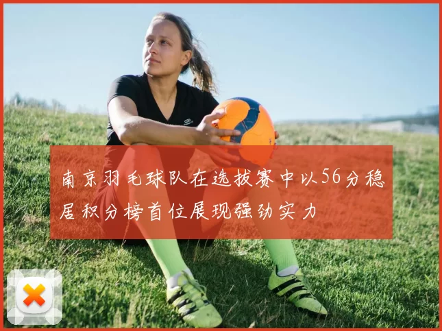 南京羽毛球队在选拔赛中以56分稳居积分榜首位展现强劲实力