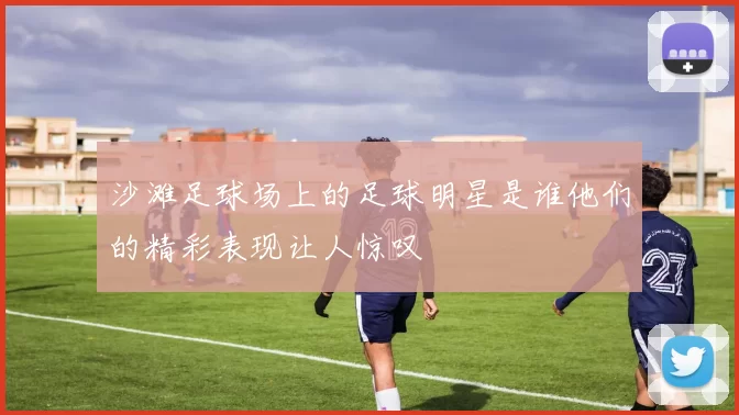 沙滩足球场上的足球明星是谁他们的精彩表现让人惊叹