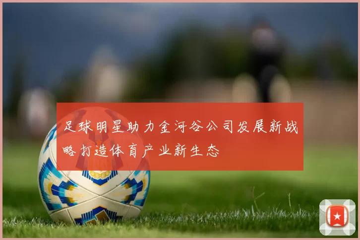 足球明星助力金河谷公司发展新战略打造体育产业新生态