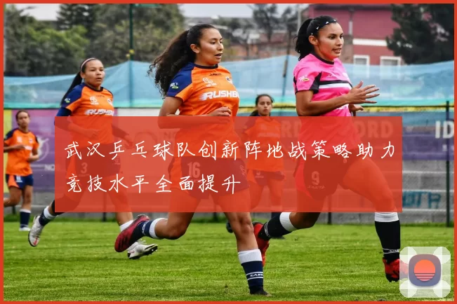 武汉乒乓球队创新阵地战策略助力竞技水平全面提升