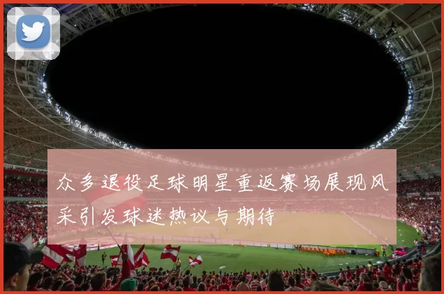 众多退役足球明星重返赛场展现风采引发球迷热议与期待
