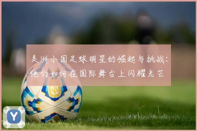 美洲小国足球明星的崛起与挑战：他们如何在国际舞台上闪耀光芒