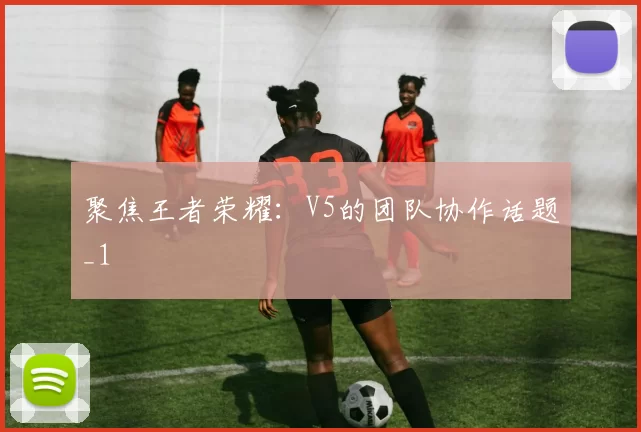 聚焦王者荣耀：V5的团队协作话题_1